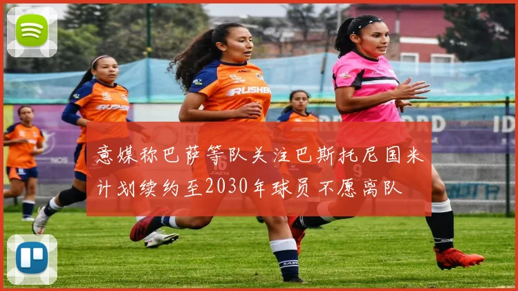 意媒称巴萨等队关注巴斯托尼国米计划续约至2030年球员不愿离队