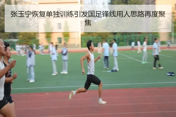 张玉宁恢复单独训练引发国足锋线用人思路再度聚焦