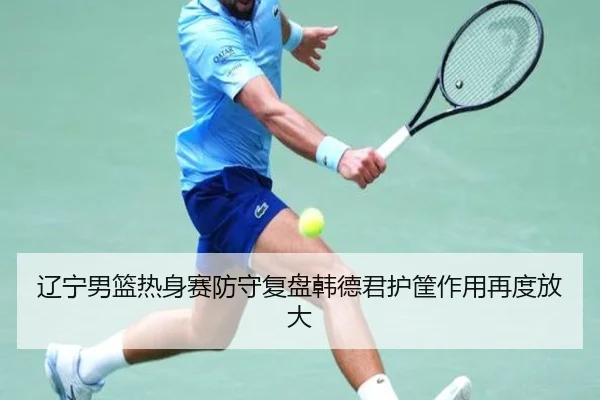 辽宁男篮热身赛防守复盘韩德君护筐作用再度放大